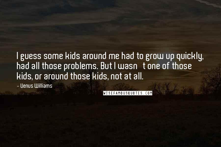 Venus Williams Quotes: I guess some kids around me had to grow up quickly, had all those problems. But I wasn't one of those kids, or around those kids, not at all.