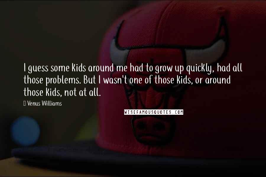 Venus Williams Quotes: I guess some kids around me had to grow up quickly, had all those problems. But I wasn't one of those kids, or around those kids, not at all.