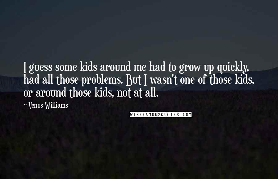 Venus Williams Quotes: I guess some kids around me had to grow up quickly, had all those problems. But I wasn't one of those kids, or around those kids, not at all.