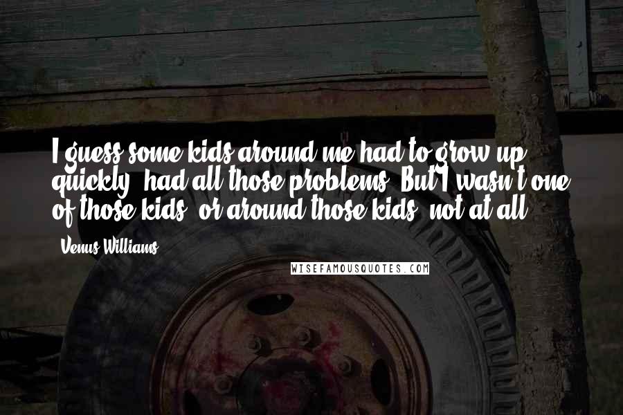 Venus Williams Quotes: I guess some kids around me had to grow up quickly, had all those problems. But I wasn't one of those kids, or around those kids, not at all.