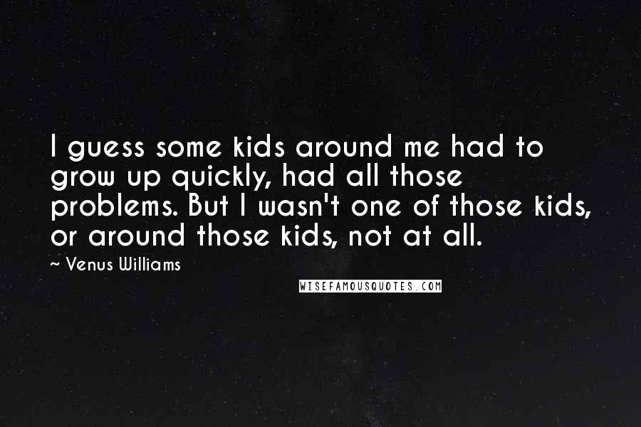 Venus Williams Quotes: I guess some kids around me had to grow up quickly, had all those problems. But I wasn't one of those kids, or around those kids, not at all.