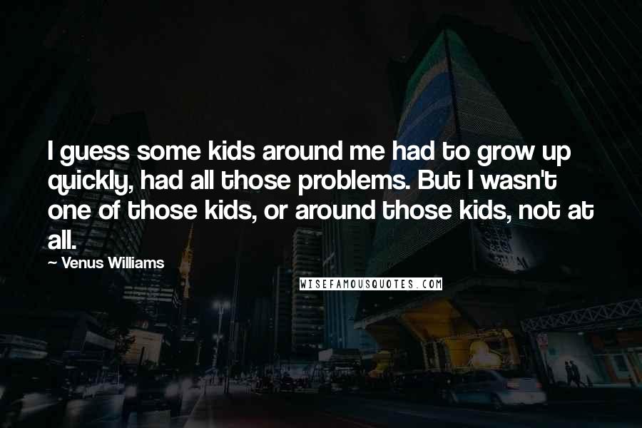 Venus Williams Quotes: I guess some kids around me had to grow up quickly, had all those problems. But I wasn't one of those kids, or around those kids, not at all.