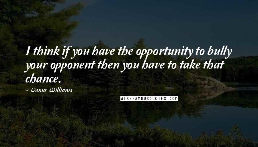 Venus Williams Quotes: I think if you have the opportunity to bully your opponent then you have to take that chance.