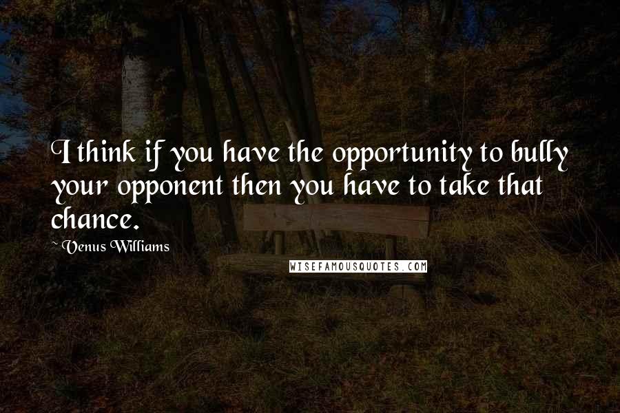 Venus Williams Quotes: I think if you have the opportunity to bully your opponent then you have to take that chance.