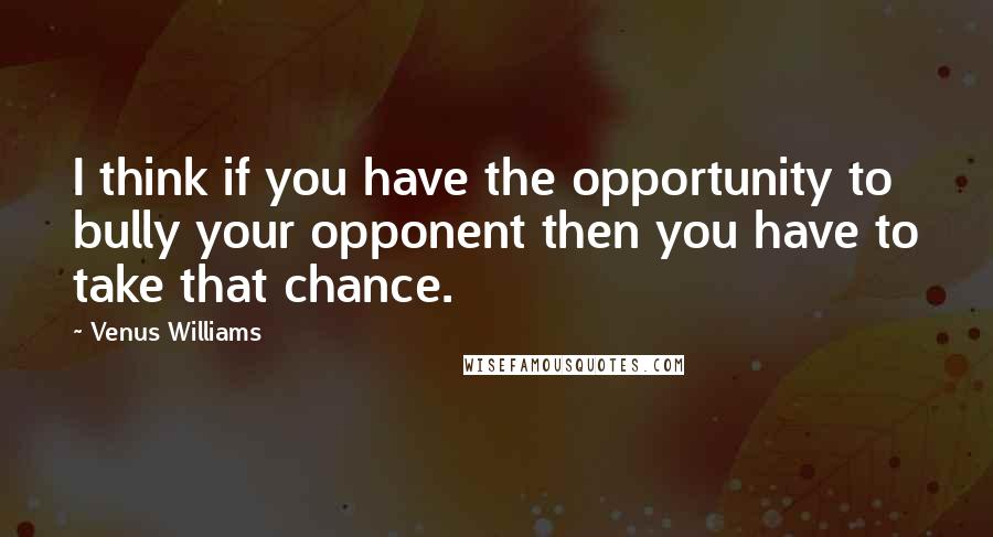 Venus Williams Quotes: I think if you have the opportunity to bully your opponent then you have to take that chance.