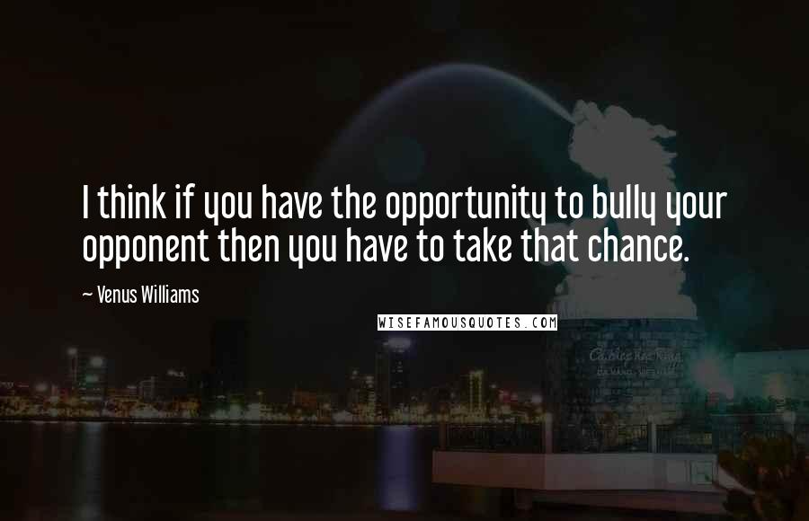 Venus Williams Quotes: I think if you have the opportunity to bully your opponent then you have to take that chance.