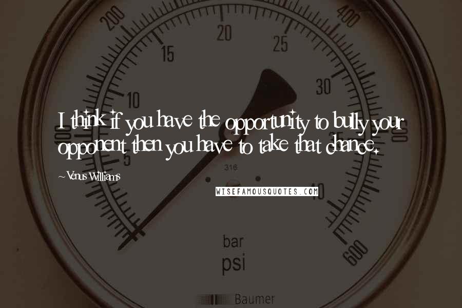 Venus Williams Quotes: I think if you have the opportunity to bully your opponent then you have to take that chance.