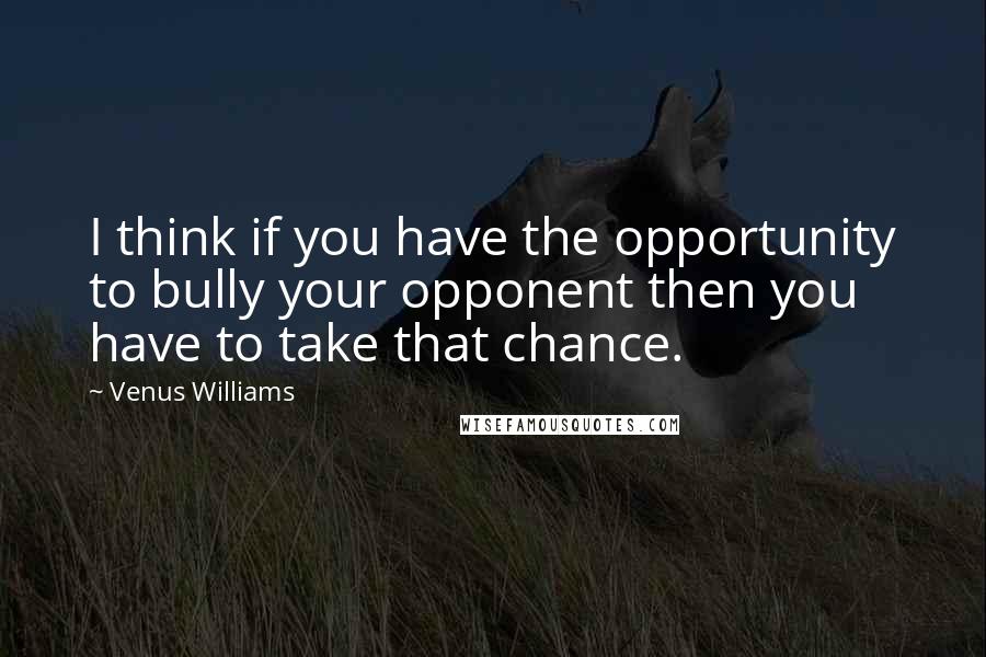 Venus Williams Quotes: I think if you have the opportunity to bully your opponent then you have to take that chance.