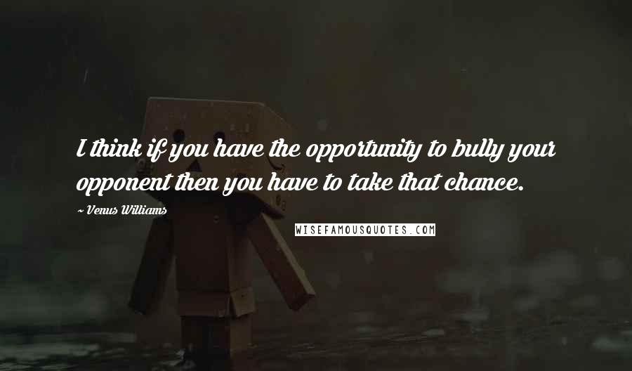 Venus Williams Quotes: I think if you have the opportunity to bully your opponent then you have to take that chance.