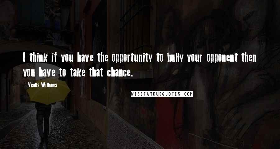 Venus Williams Quotes: I think if you have the opportunity to bully your opponent then you have to take that chance.