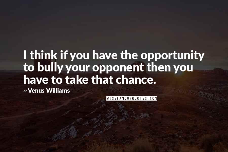 Venus Williams Quotes: I think if you have the opportunity to bully your opponent then you have to take that chance.