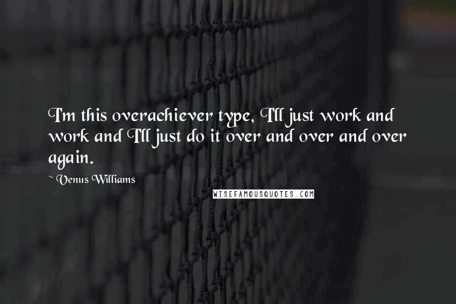 Venus Williams Quotes: I'm this overachiever type, I'll just work and work and I'll just do it over and over and over again.