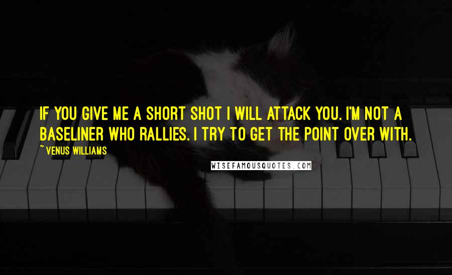 Venus Williams Quotes: If you give me a short shot I will attack you. I'm not a baseliner who rallies. I try to get the point over with.