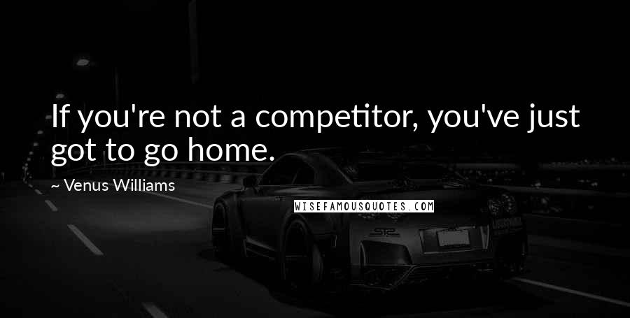 Venus Williams Quotes: If you're not a competitor, you've just got to go home.