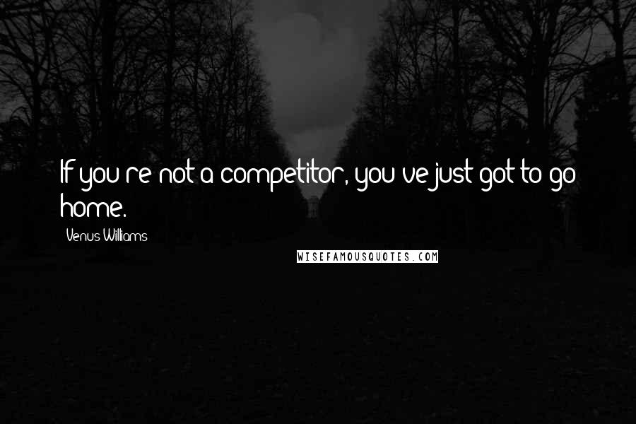 Venus Williams Quotes: If you're not a competitor, you've just got to go home.