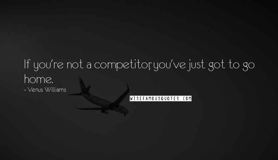 Venus Williams Quotes: If you're not a competitor, you've just got to go home.