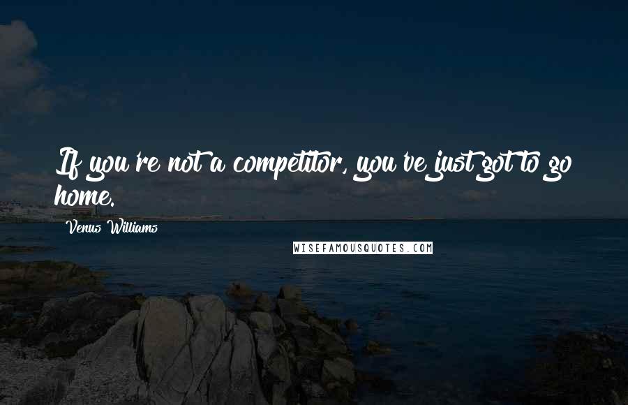 Venus Williams Quotes: If you're not a competitor, you've just got to go home.