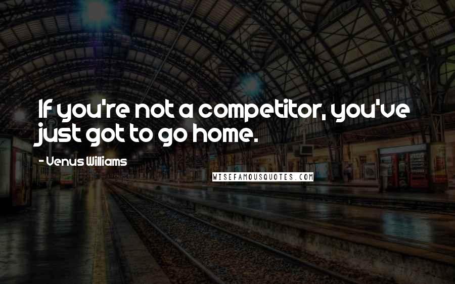 Venus Williams Quotes: If you're not a competitor, you've just got to go home.