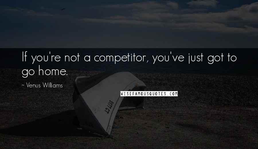 Venus Williams Quotes: If you're not a competitor, you've just got to go home.