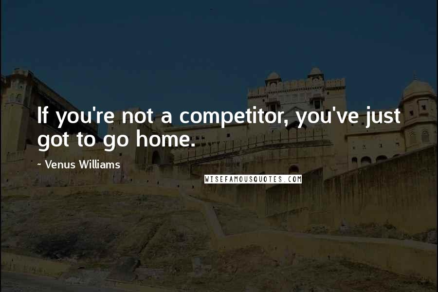 Venus Williams Quotes: If you're not a competitor, you've just got to go home.