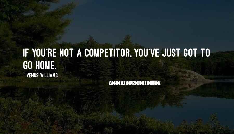 Venus Williams Quotes: If you're not a competitor, you've just got to go home.