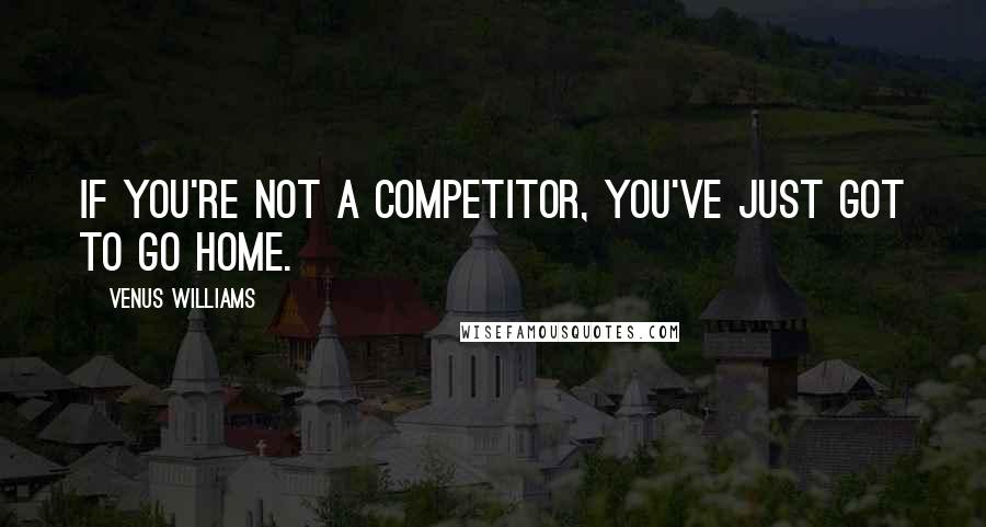 Venus Williams Quotes: If you're not a competitor, you've just got to go home.