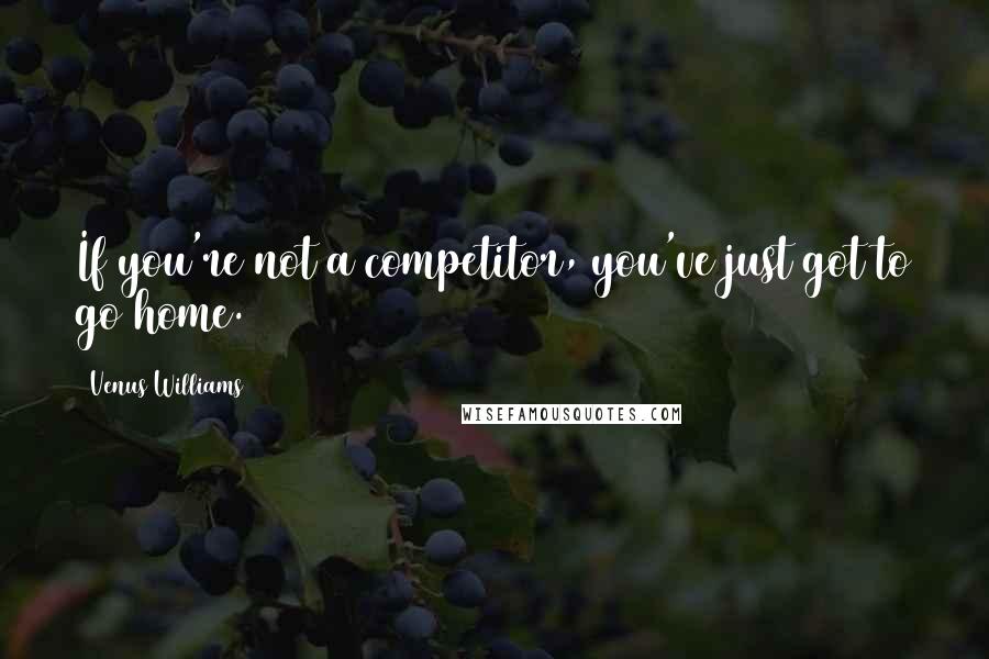 Venus Williams Quotes: If you're not a competitor, you've just got to go home.