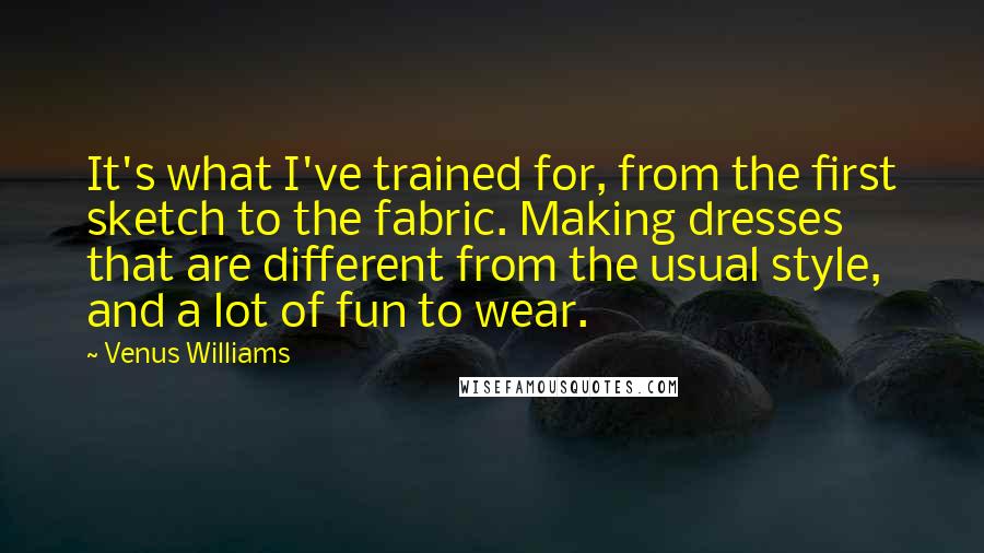 Venus Williams Quotes: It's what I've trained for, from the first sketch to the fabric. Making dresses that are different from the usual style, and a lot of fun to wear.