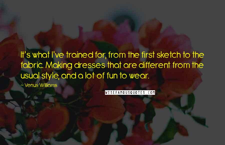 Venus Williams Quotes: It's what I've trained for, from the first sketch to the fabric. Making dresses that are different from the usual style, and a lot of fun to wear.