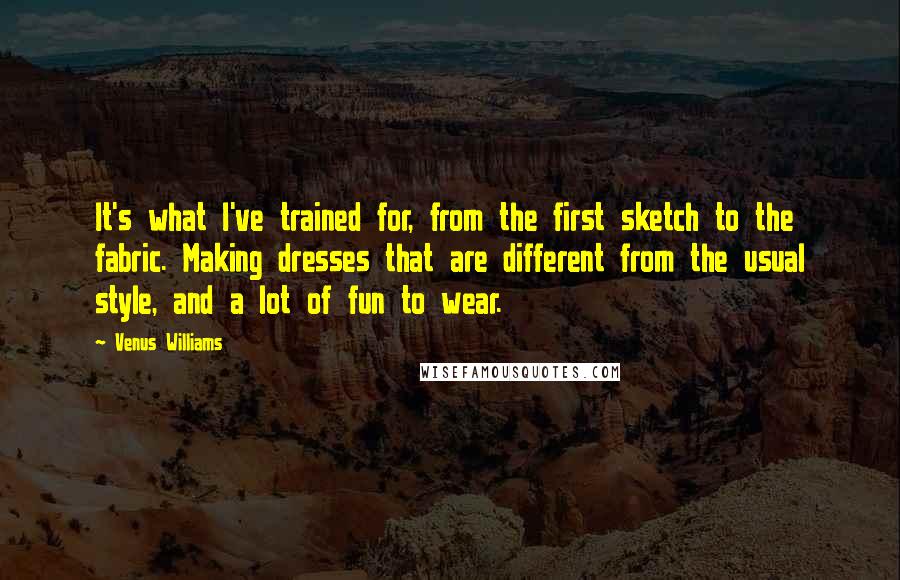 Venus Williams Quotes: It's what I've trained for, from the first sketch to the fabric. Making dresses that are different from the usual style, and a lot of fun to wear.