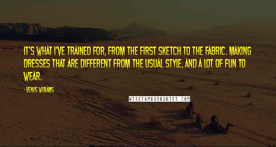 Venus Williams Quotes: It's what I've trained for, from the first sketch to the fabric. Making dresses that are different from the usual style, and a lot of fun to wear.