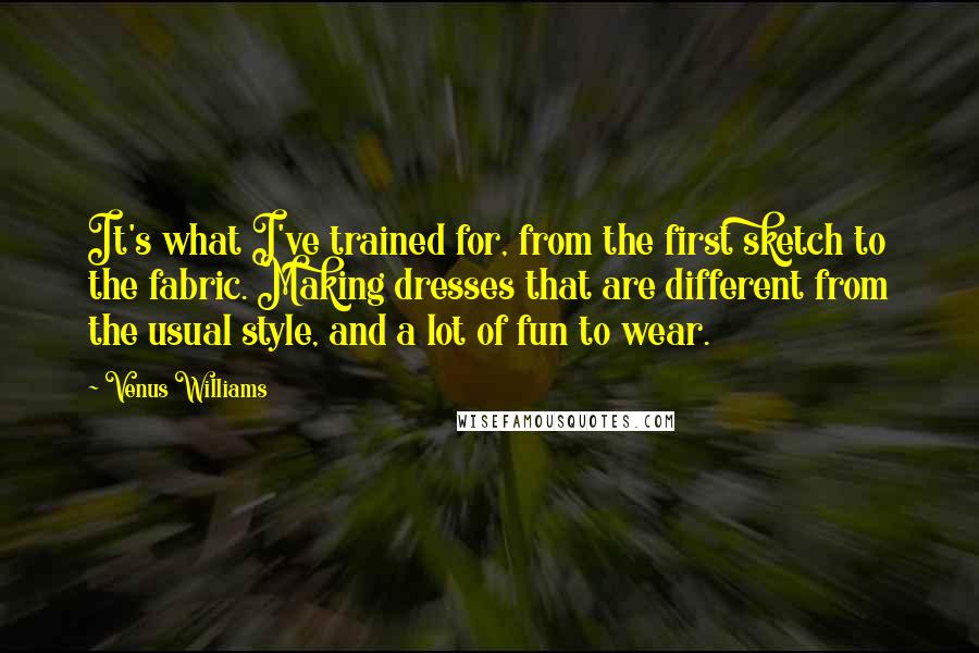 Venus Williams Quotes: It's what I've trained for, from the first sketch to the fabric. Making dresses that are different from the usual style, and a lot of fun to wear.