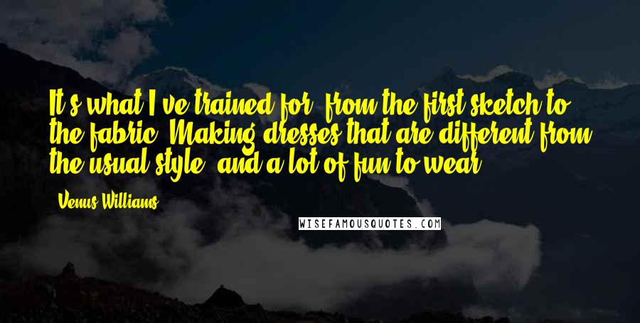 Venus Williams Quotes: It's what I've trained for, from the first sketch to the fabric. Making dresses that are different from the usual style, and a lot of fun to wear.