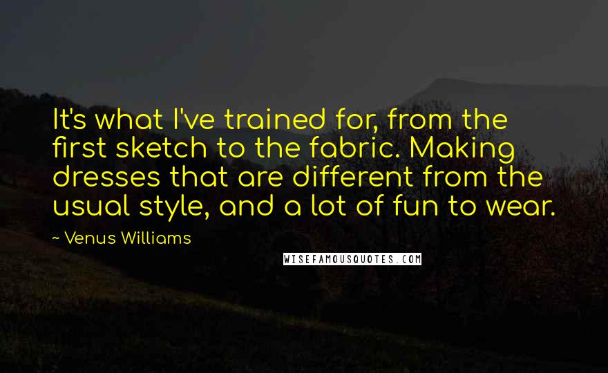 Venus Williams Quotes: It's what I've trained for, from the first sketch to the fabric. Making dresses that are different from the usual style, and a lot of fun to wear.