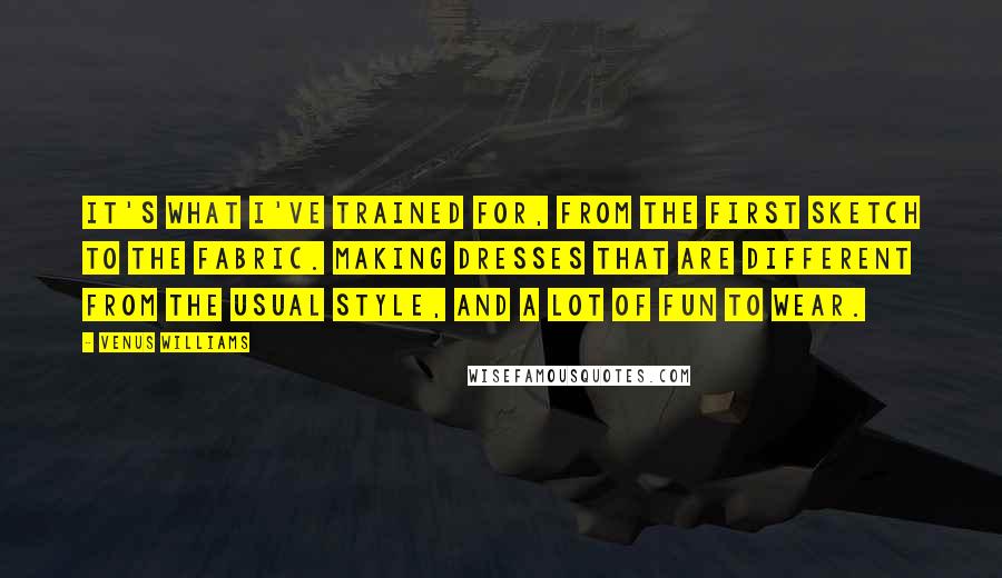 Venus Williams Quotes: It's what I've trained for, from the first sketch to the fabric. Making dresses that are different from the usual style, and a lot of fun to wear.