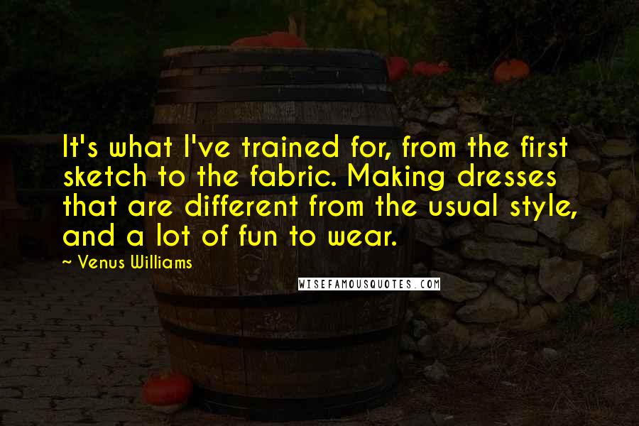 Venus Williams Quotes: It's what I've trained for, from the first sketch to the fabric. Making dresses that are different from the usual style, and a lot of fun to wear.