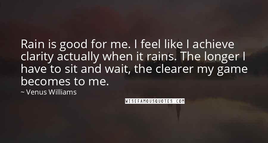Venus Williams Quotes: Rain is good for me. I feel like I achieve clarity actually when it rains. The longer I have to sit and wait, the clearer my game becomes to me.