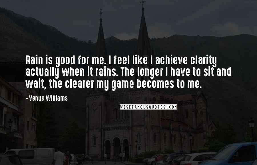 Venus Williams Quotes: Rain is good for me. I feel like I achieve clarity actually when it rains. The longer I have to sit and wait, the clearer my game becomes to me.
