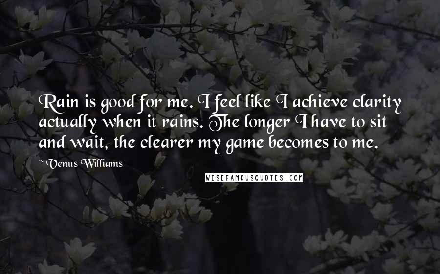 Venus Williams Quotes: Rain is good for me. I feel like I achieve clarity actually when it rains. The longer I have to sit and wait, the clearer my game becomes to me.