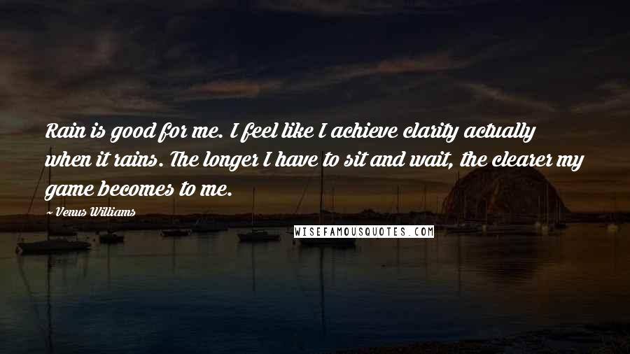 Venus Williams Quotes: Rain is good for me. I feel like I achieve clarity actually when it rains. The longer I have to sit and wait, the clearer my game becomes to me.
