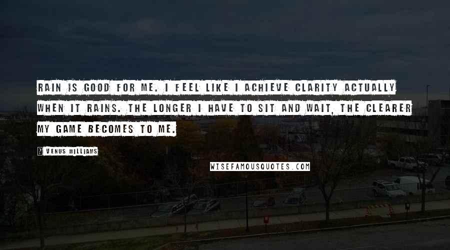 Venus Williams Quotes: Rain is good for me. I feel like I achieve clarity actually when it rains. The longer I have to sit and wait, the clearer my game becomes to me.