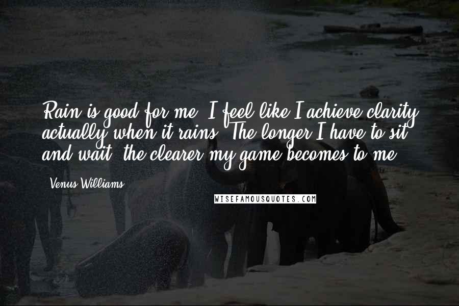 Venus Williams Quotes: Rain is good for me. I feel like I achieve clarity actually when it rains. The longer I have to sit and wait, the clearer my game becomes to me.