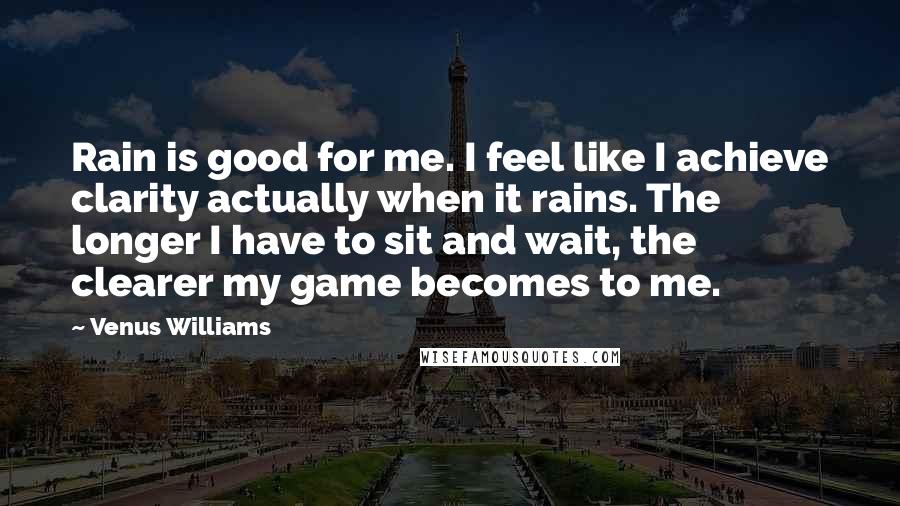 Venus Williams Quotes: Rain is good for me. I feel like I achieve clarity actually when it rains. The longer I have to sit and wait, the clearer my game becomes to me.