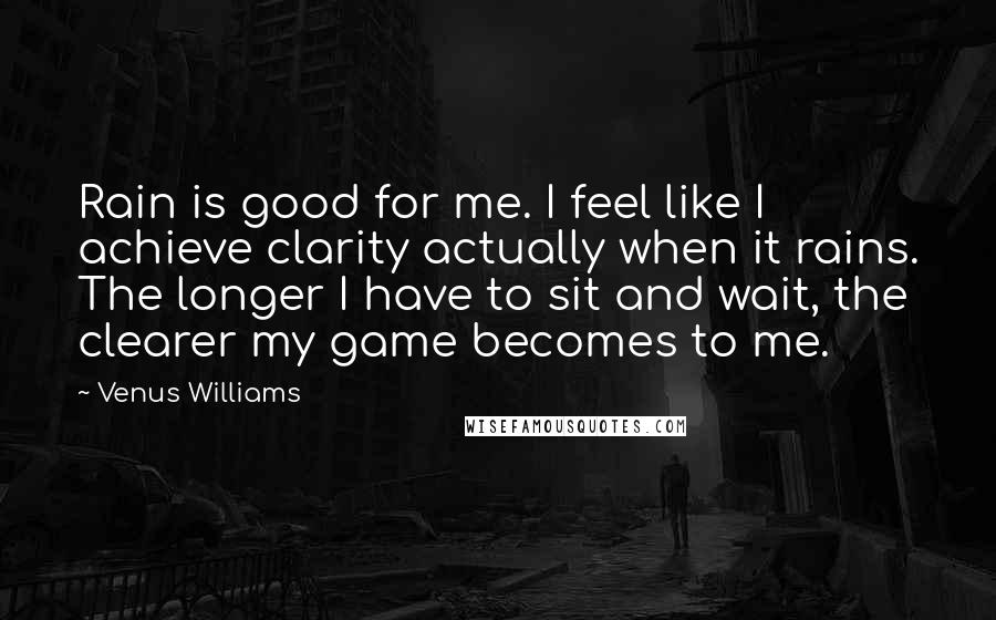 Venus Williams Quotes: Rain is good for me. I feel like I achieve clarity actually when it rains. The longer I have to sit and wait, the clearer my game becomes to me.