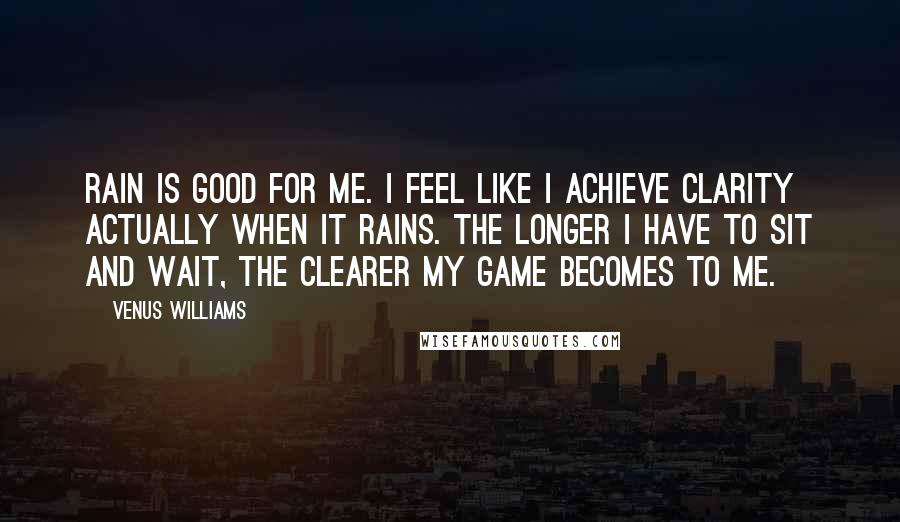 Venus Williams Quotes: Rain is good for me. I feel like I achieve clarity actually when it rains. The longer I have to sit and wait, the clearer my game becomes to me.