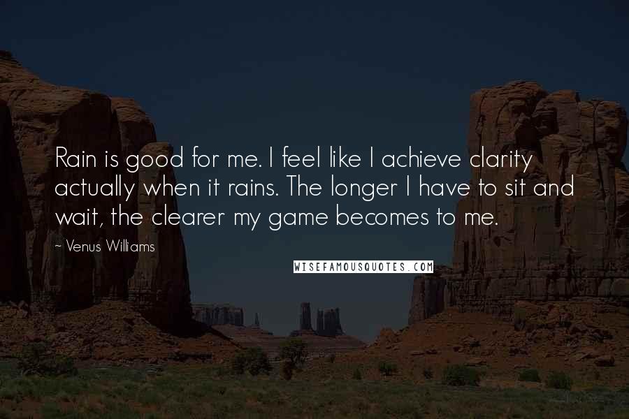 Venus Williams Quotes: Rain is good for me. I feel like I achieve clarity actually when it rains. The longer I have to sit and wait, the clearer my game becomes to me.