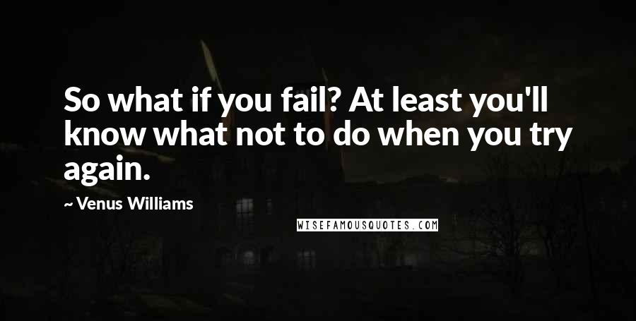 Venus Williams Quotes: So what if you fail? At least you'll know what not to do when you try again.