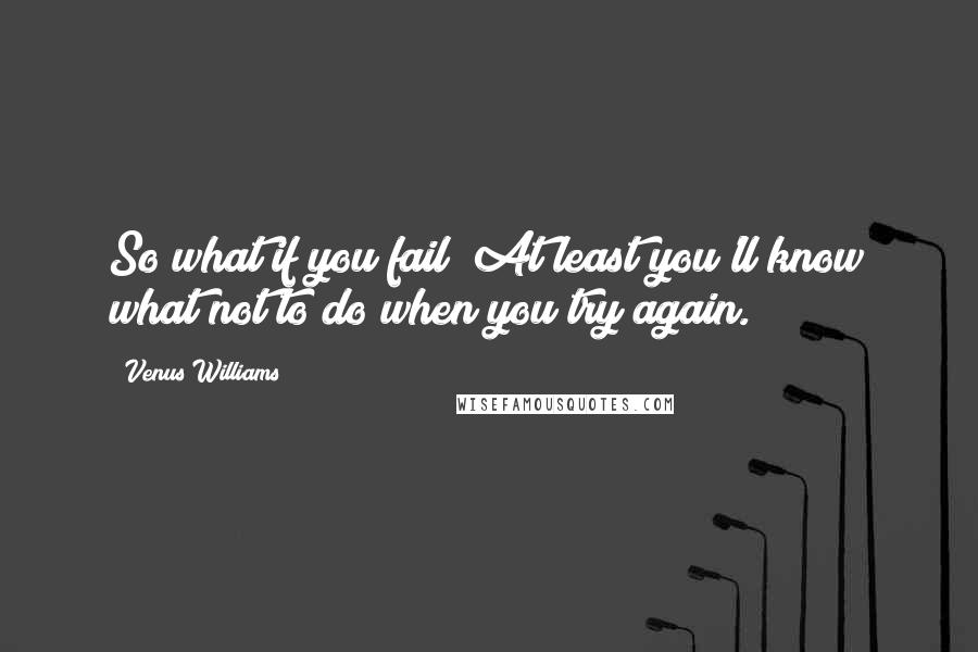 Venus Williams Quotes: So what if you fail? At least you'll know what not to do when you try again.