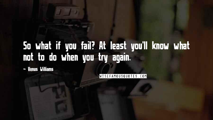 Venus Williams Quotes: So what if you fail? At least you'll know what not to do when you try again.