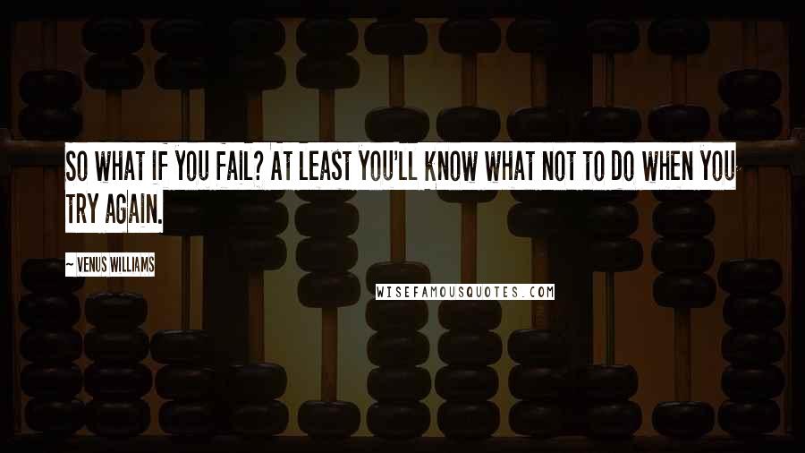 Venus Williams Quotes: So what if you fail? At least you'll know what not to do when you try again.